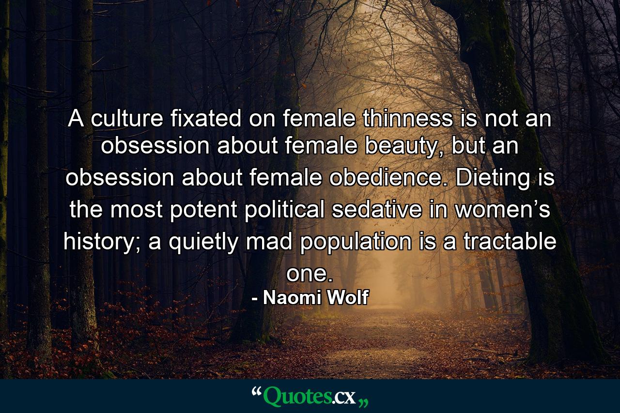 A culture fixated on female thinness is not an obsession about female beauty, but an obsession about female obedience. Dieting is the most potent political sedative in women’s history; a quietly mad population is a tractable one. - Quote by Naomi Wolf