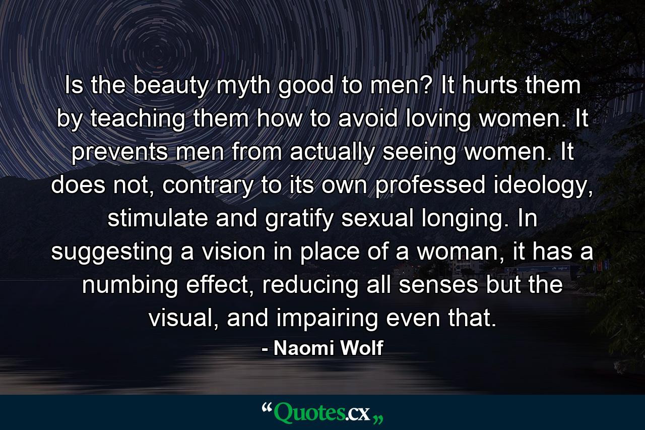 Is the beauty myth good to men? It hurts them by teaching them how to avoid loving women. It prevents men from actually seeing women. It does not, contrary to its own professed ideology, stimulate and gratify sexual longing. In suggesting a vision in place of a woman, it has a numbing effect, reducing all senses but the visual, and impairing even that. - Quote by Naomi Wolf