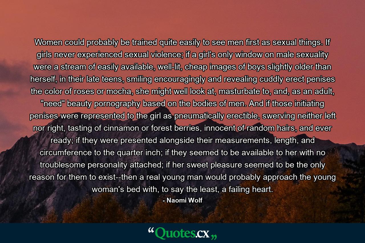 Women could probably be trained quite easily to see men first as sexual things. If girls never experienced sexual violence; if a girl's only window on male sexuality were a stream of easily available, well-lit, cheap images of boys slightly older than herself, in their late teens, smiling encouragingly and revealing cuddly erect penises the color of roses or mocha, she might well look at, masturbate to, and, as an adult, 