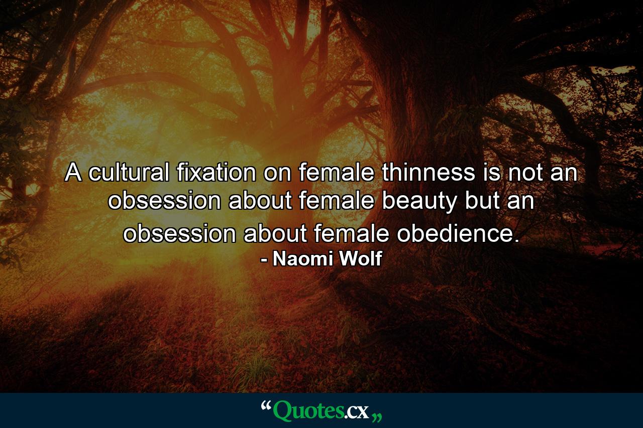 A cultural fixation on female thinness is not an obsession about female beauty but an obsession about female obedience. - Quote by Naomi Wolf