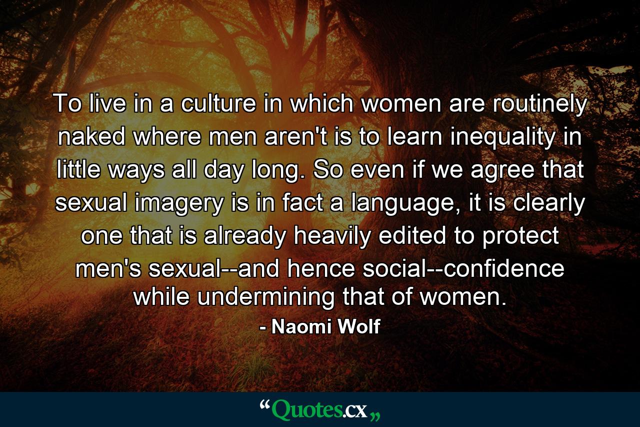 To live in a culture in which women are routinely naked where men aren't is to learn inequality in little ways all day long. So even if we agree that sexual imagery is in fact a language, it is clearly one that is already heavily edited to protect men's sexual--and hence social--confidence while undermining that of women. - Quote by Naomi Wolf