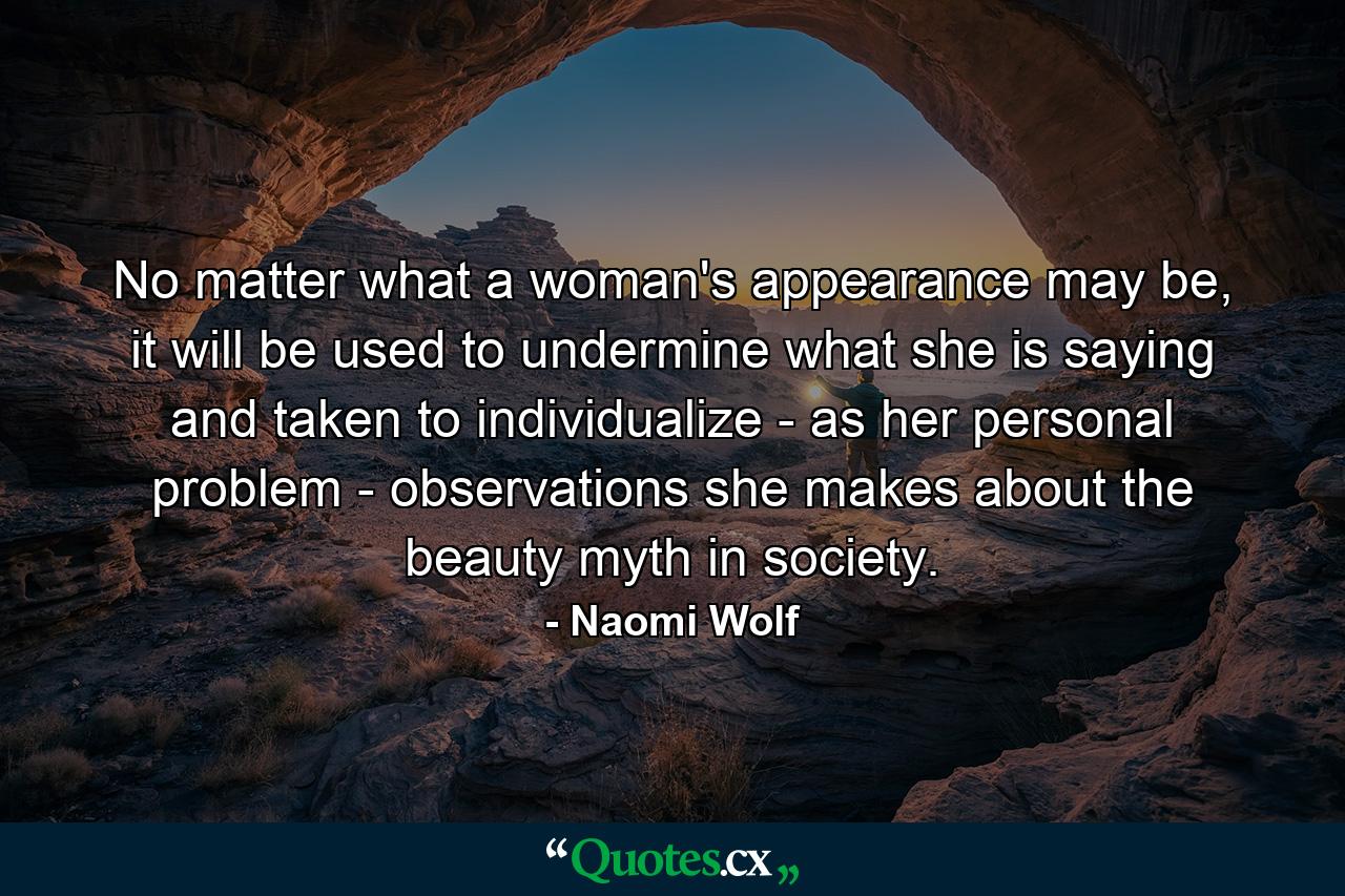 No matter what a woman's appearance may be, it will be used to undermine what she is saying and taken to individualize - as her personal problem - observations she makes about the beauty myth in society. - Quote by Naomi Wolf