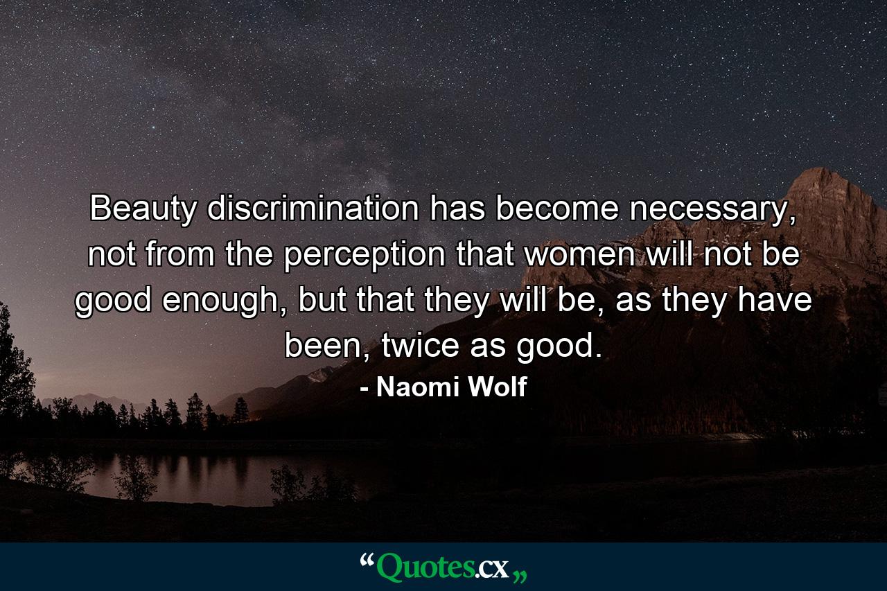 Beauty discrimination has become necessary, not from the perception that women will not be good enough, but that they will be, as they have been, twice as good. - Quote by Naomi Wolf