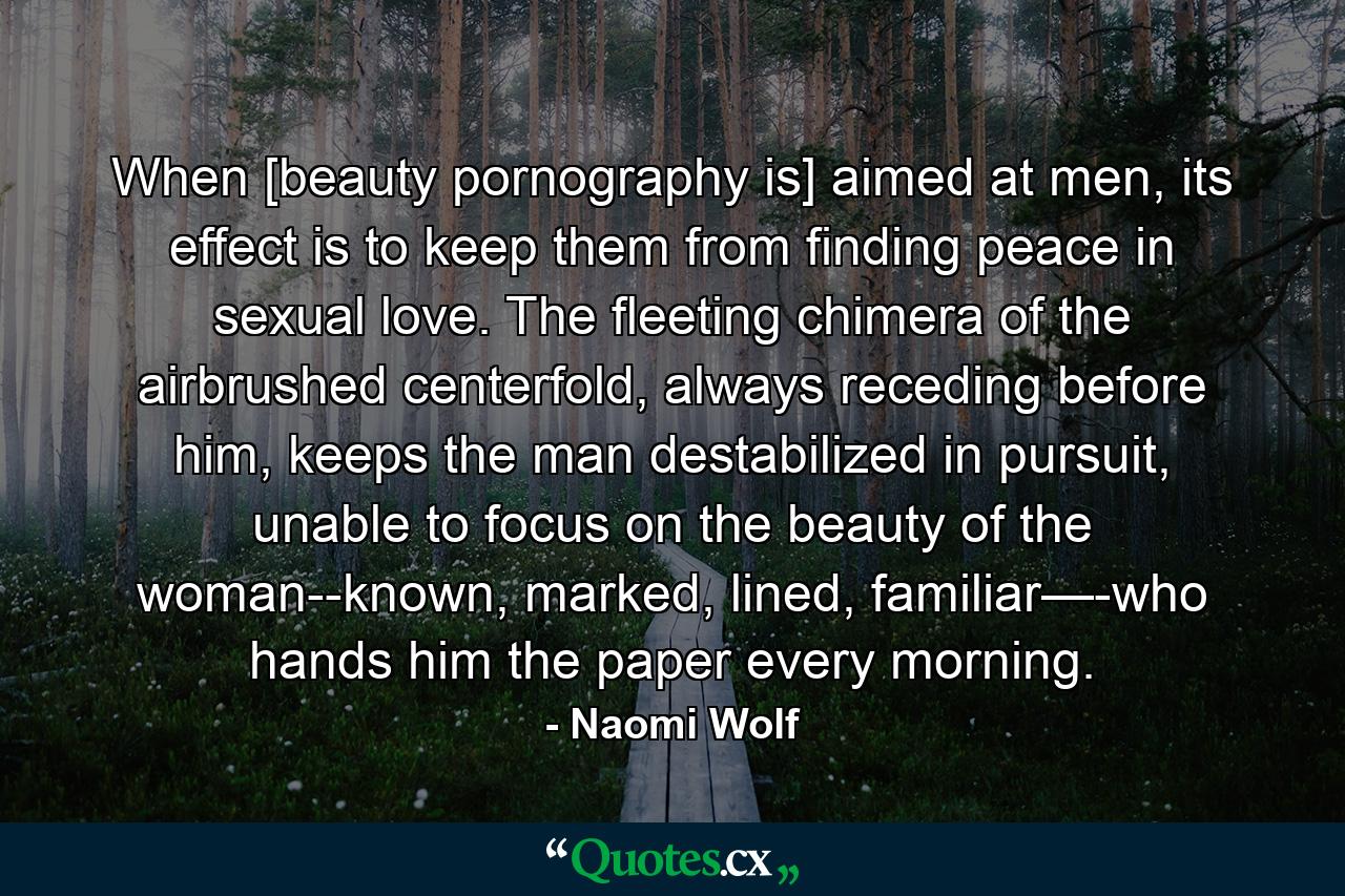 When [beauty pornography is] aimed at men, its effect is to keep them from finding peace in sexual love. The fleeting chimera of the airbrushed centerfold, always receding before him, keeps the man destabilized in pursuit, unable to focus on the beauty of the woman--known, marked, lined, familiar—-who hands him the paper every morning. - Quote by Naomi Wolf