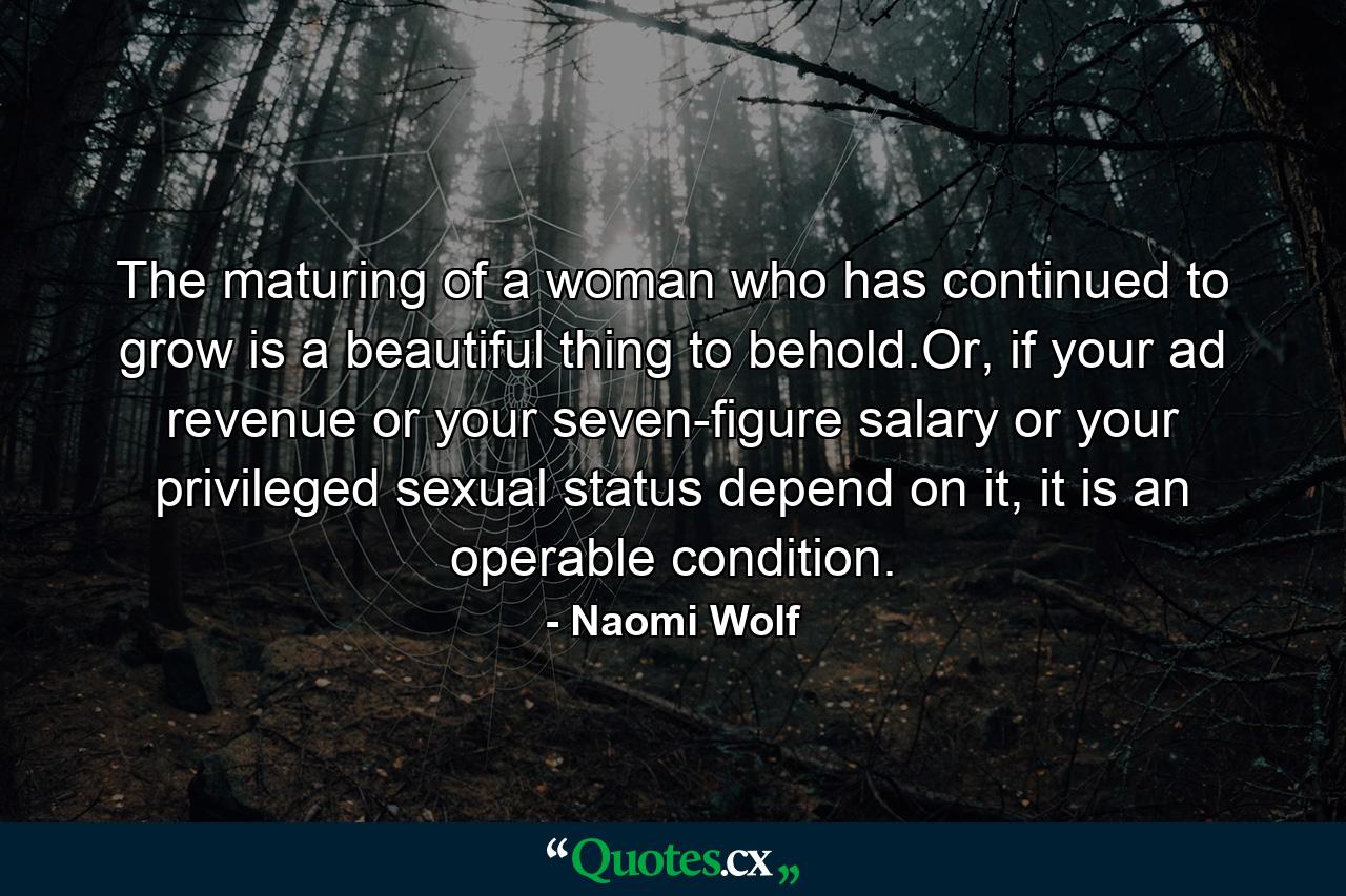 The maturing of a woman who has continued to grow is a beautiful thing to behold.Or, if your ad revenue or your seven-figure salary or your privileged sexual status depend on it, it is an operable condition. - Quote by Naomi Wolf