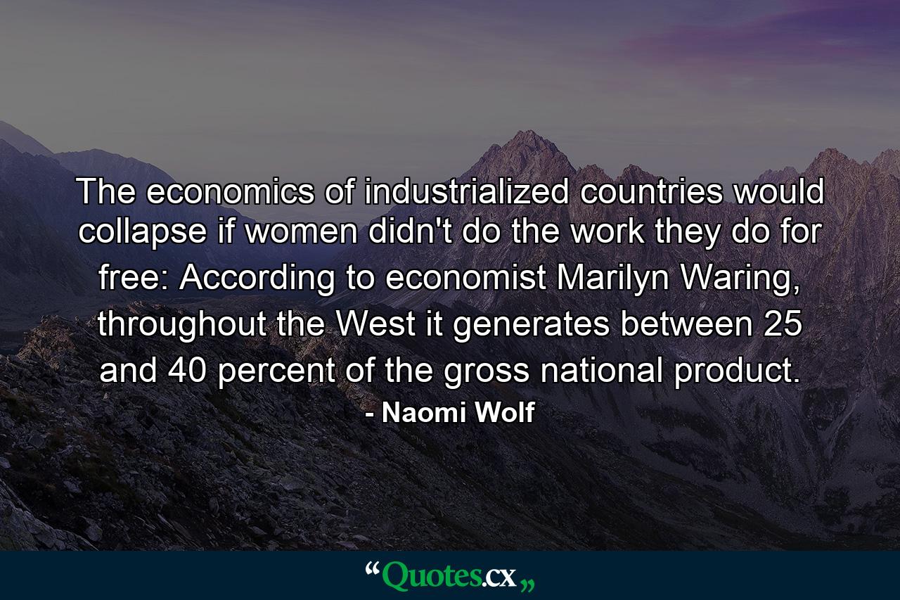 The economics of industrialized countries would collapse if women didn't do the work they do for free: According to economist Marilyn Waring, throughout the West it generates between 25 and 40 percent of the gross national product. - Quote by Naomi Wolf