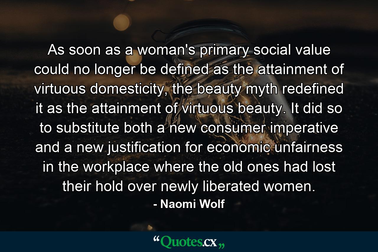 As soon as a woman's primary social value could no longer be defined as the attainment of virtuous domesticity, the beauty myth redefined it as the attainment of virtuous beauty. It did so to substitute both a new consumer imperative and a new justification for economic unfairness in the workplace where the old ones had lost their hold over newly liberated women. - Quote by Naomi Wolf