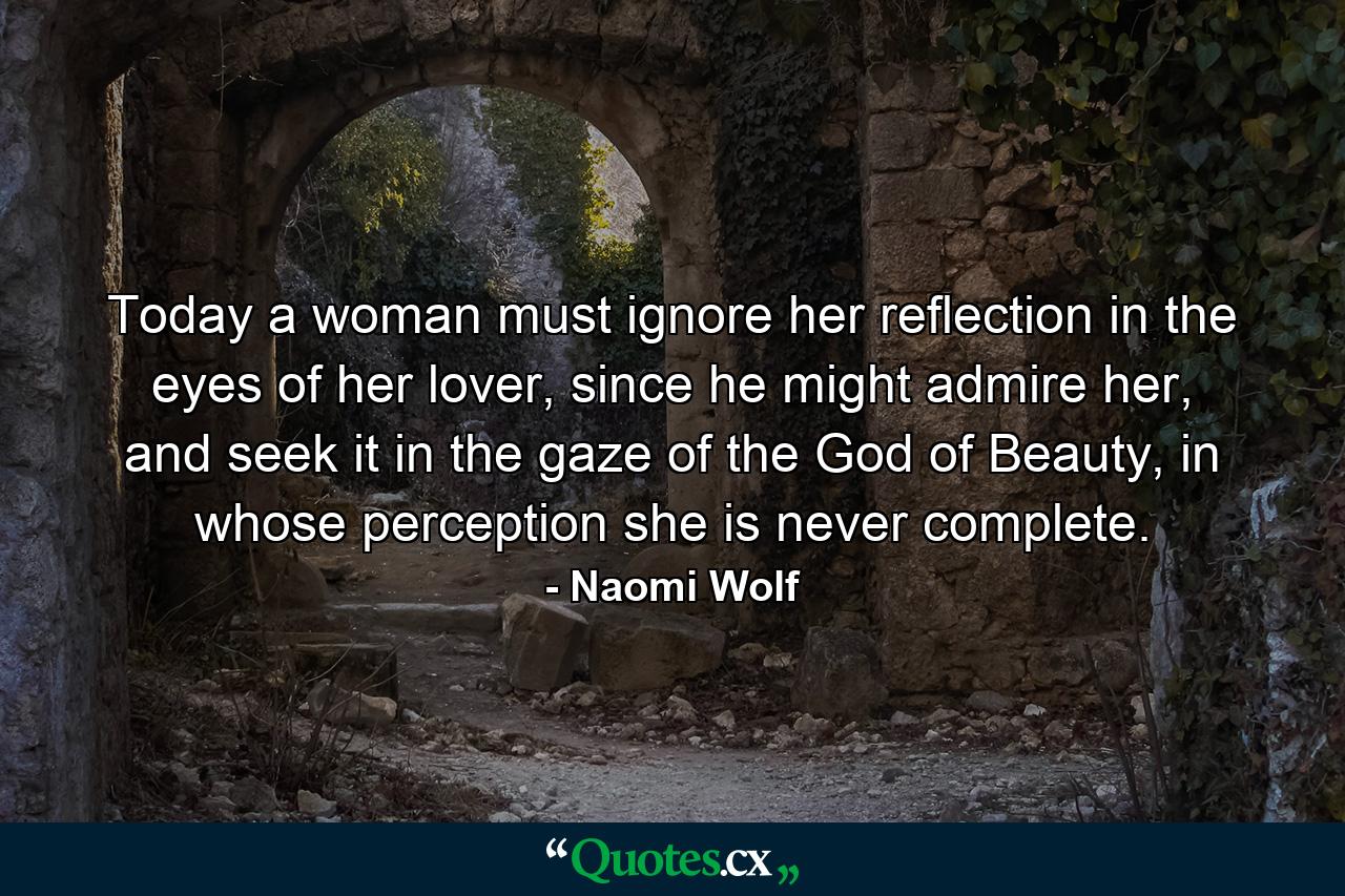 Today a woman must ignore her reflection in the eyes of her lover, since he might admire her, and seek it in the gaze of the God of Beauty, in whose perception she is never complete. - Quote by Naomi Wolf