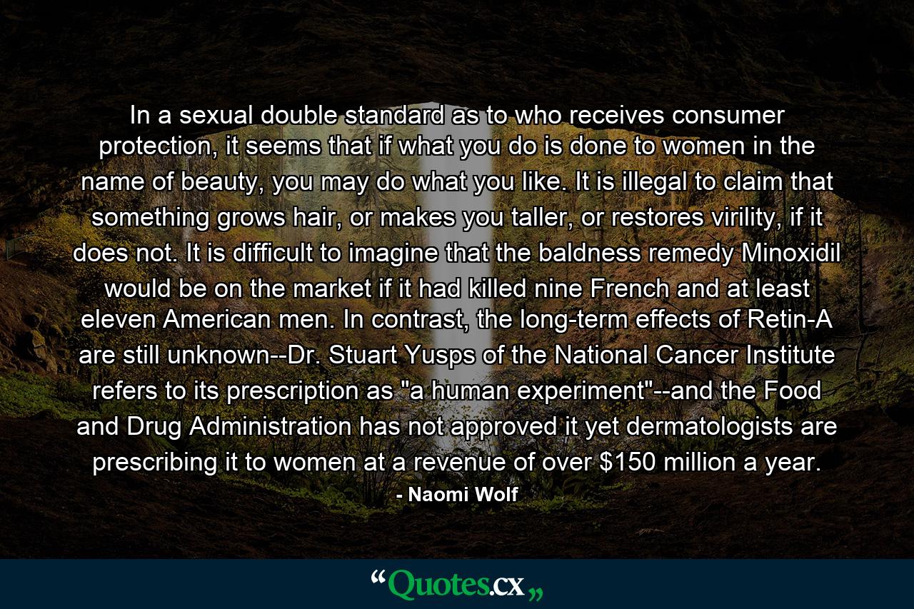 In a sexual double standard as to who receives consumer protection, it seems that if what you do is done to women in the name of beauty, you may do what you like. It is illegal to claim that something grows hair, or makes you taller, or restores virility, if it does not. It is difficult to imagine that the baldness remedy Minoxidil would be on the market if it had killed nine French and at least eleven American men. In contrast, the long-term effects of Retin-A are still unknown--Dr. Stuart Yusps of the National Cancer Institute refers to its prescription as 