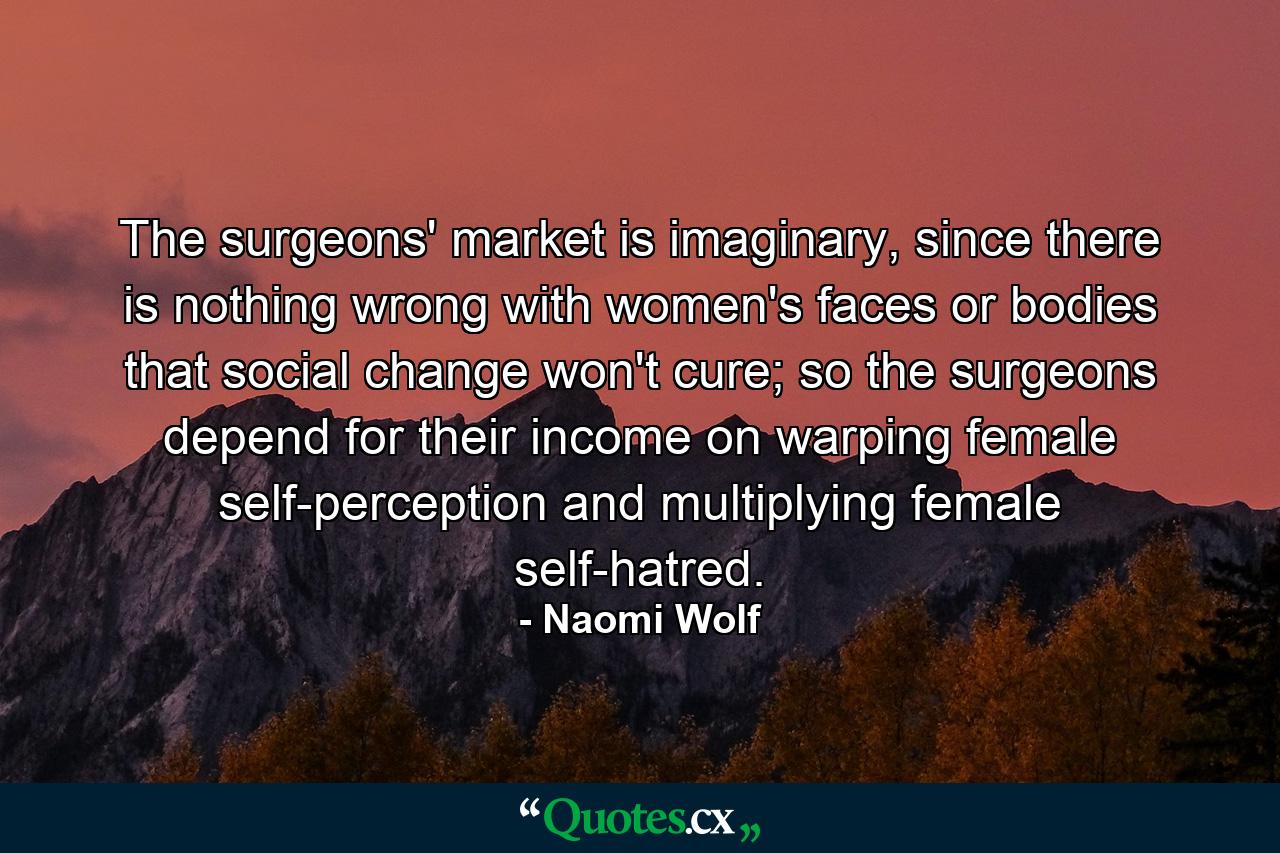 The surgeons' market is imaginary, since there is nothing wrong with women's faces or bodies that social change won't cure; so the surgeons depend for their income on warping female self-perception and multiplying female self-hatred. - Quote by Naomi Wolf