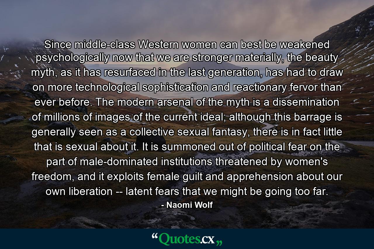 Since middle-class Western women can best be weakened psychologically now that we are stronger materially, the beauty myth, as it has resurfaced in the last generation, has had to draw on more technological sophistication and reactionary fervor than ever before. The modern arsenal of the myth is a dissemination of millions of images of the current ideal; although this barrage is generally seen as a collective sexual fantasy, there is in fact little that is sexual about it. It is summoned out of political fear on the part of male-dominated institutions threatened by women's freedom, and it exploits female guilt and apprehension about our own liberation -- latent fears that we might be going too far. - Quote by Naomi Wolf