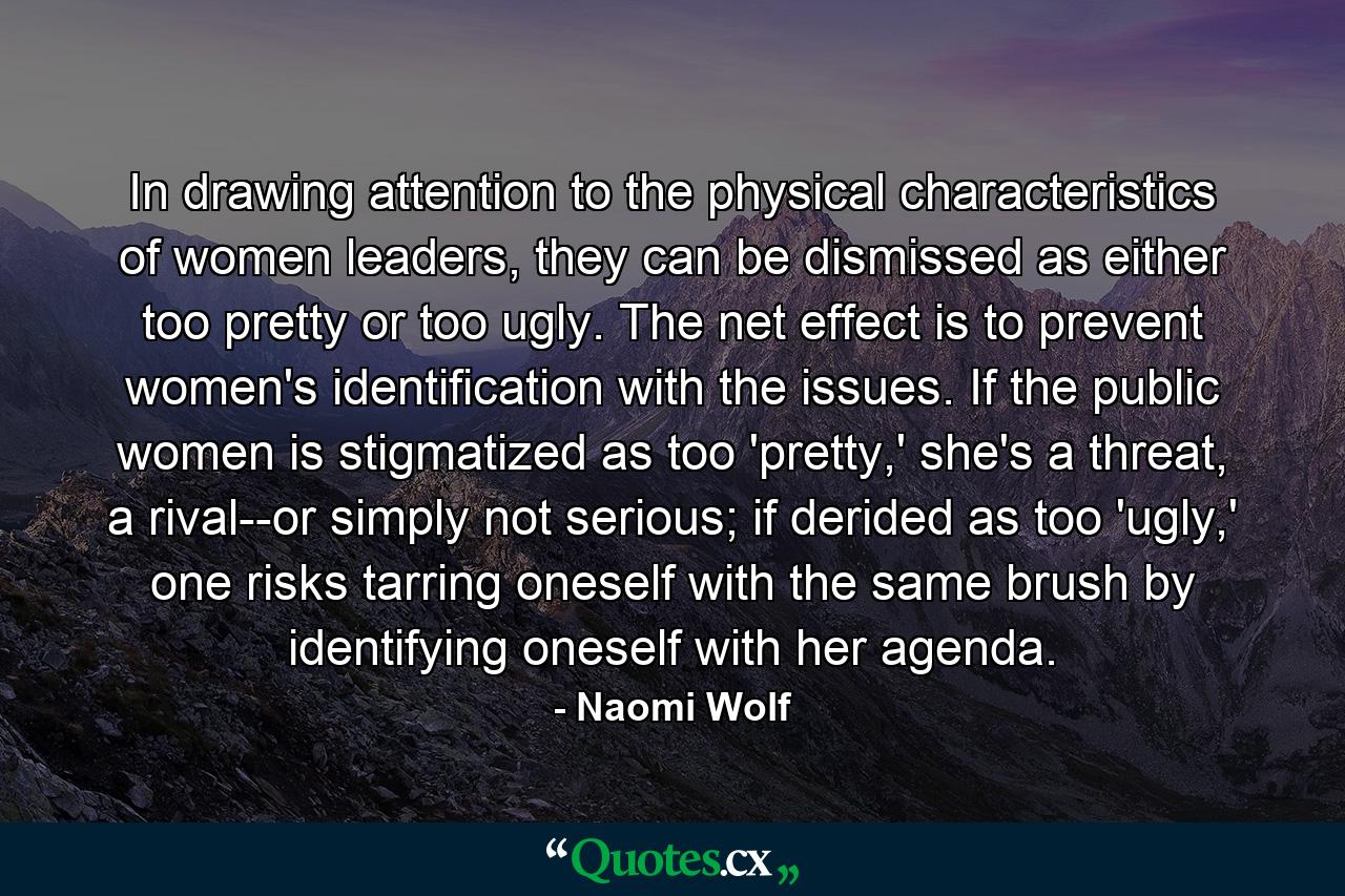 In drawing attention to the physical characteristics of women leaders, they can be dismissed as either too pretty or too ugly. The net effect is to prevent women's identification with the issues. If the public women is stigmatized as too 'pretty,' she's a threat, a rival--or simply not serious; if derided as too 'ugly,' one risks tarring oneself with the same brush by identifying oneself with her agenda. - Quote by Naomi Wolf