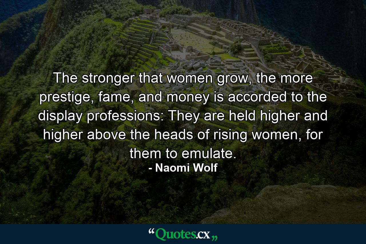 The stronger that women grow, the more prestige, fame, and money is accorded to the display professions: They are held higher and higher above the heads of rising women, for them to emulate. - Quote by Naomi Wolf