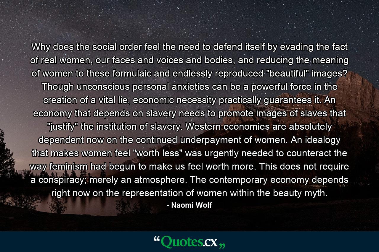 Why does the social order feel the need to defend itself by evading the fact of real women, our faces and voices and bodies, and reducing the meaning of women to these formulaic and endlessly reproduced 