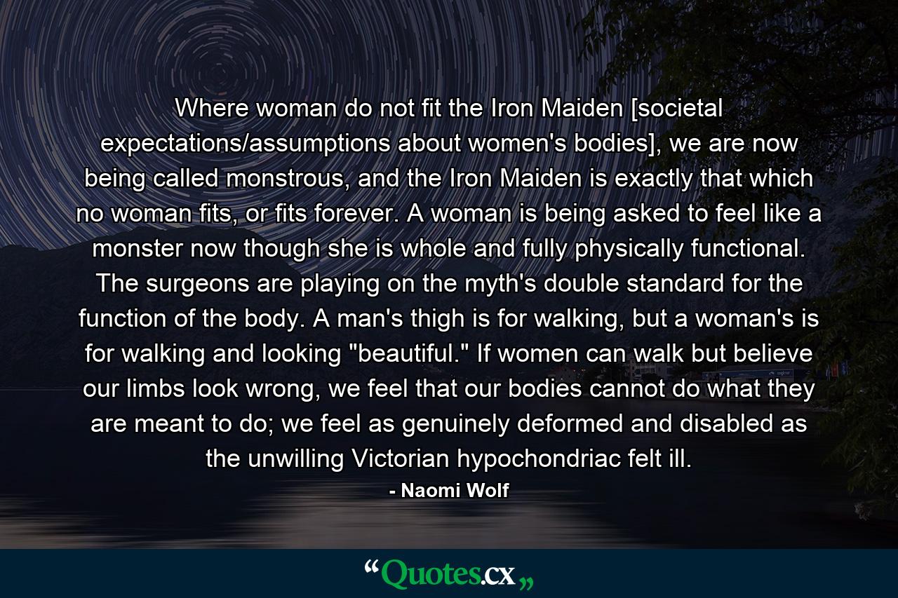 Where woman do not fit the Iron Maiden [societal expectations/assumptions about women's bodies], we are now being called monstrous, and the Iron Maiden is exactly that which no woman fits, or fits forever. A woman is being asked to feel like a monster now though she is whole and fully physically functional. The surgeons are playing on the myth's double standard for the function of the body. A man's thigh is for walking, but a woman's is for walking and looking 