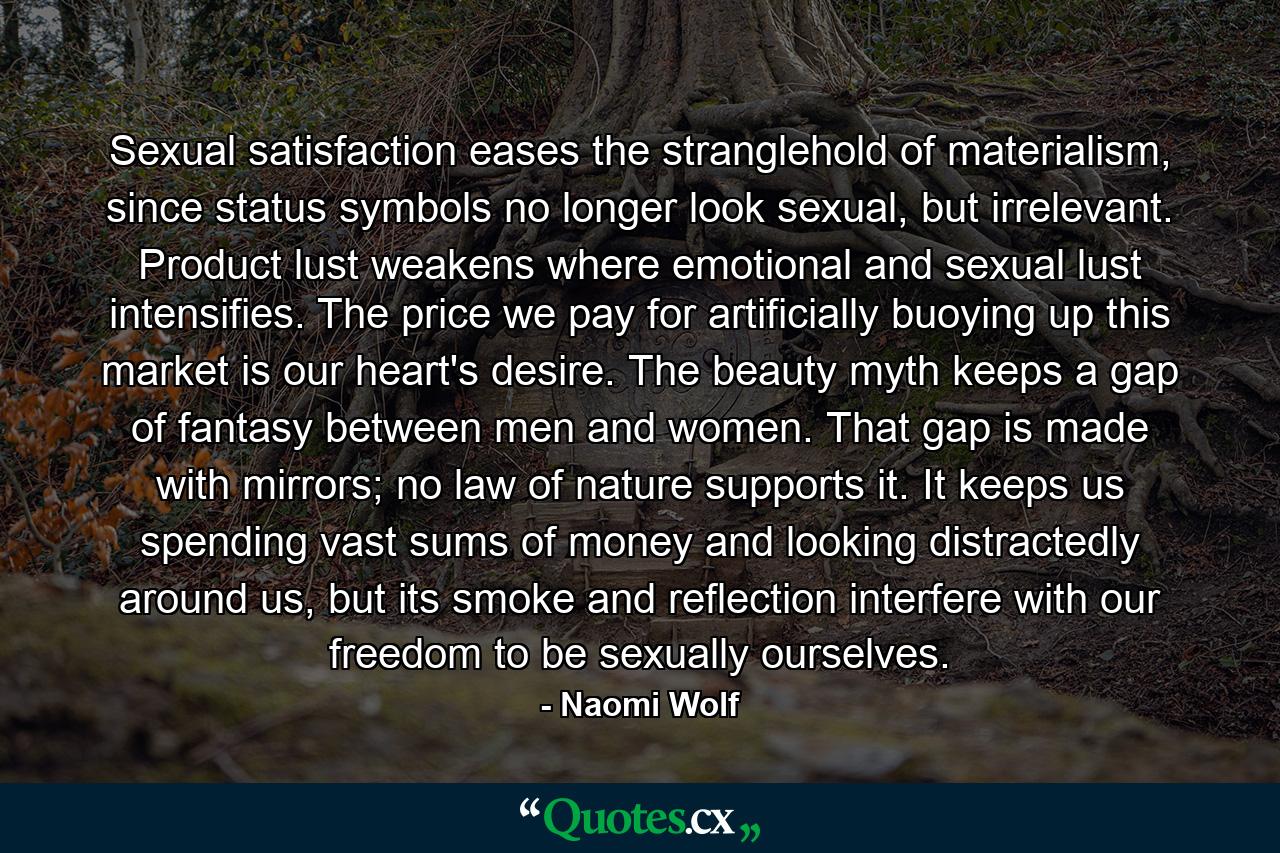 Sexual satisfaction eases the stranglehold of materialism, since status symbols no longer look sexual, but irrelevant. Product lust weakens where emotional and sexual lust intensifies. The price we pay for artificially buoying up this market is our heart's desire. The beauty myth keeps a gap of fantasy between men and women. That gap is made with mirrors; no law of nature supports it. It keeps us spending vast sums of money and looking distractedly around us, but its smoke and reflection interfere with our freedom to be sexually ourselves. - Quote by Naomi Wolf