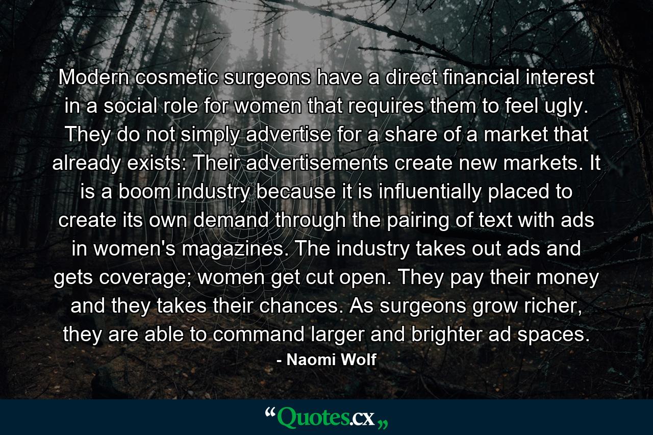 Modern cosmetic surgeons have a direct financial interest in a social role for women that requires them to feel ugly. They do not simply advertise for a share of a market that already exists: Their advertisements create new markets. It is a boom industry because it is influentially placed to create its own demand through the pairing of text with ads in women's magazines. The industry takes out ads and gets coverage; women get cut open. They pay their money and they takes their chances. As surgeons grow richer, they are able to command larger and brighter ad spaces. - Quote by Naomi Wolf