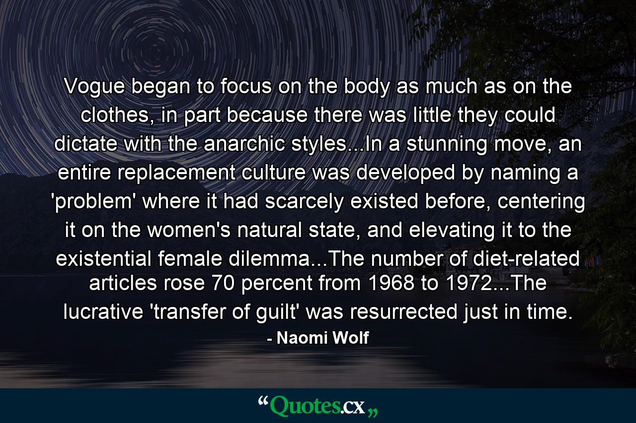 Vogue began to focus on the body as much as on the clothes, in part because there was little they could dictate with the anarchic styles...In a stunning move, an entire replacement culture was developed by naming a 'problem' where it had scarcely existed before, centering it on the women's natural state, and elevating it to the existential female dilemma...The number of diet-related articles rose 70 percent from 1968 to 1972...The lucrative 'transfer of guilt' was resurrected just in time. - Quote by Naomi Wolf