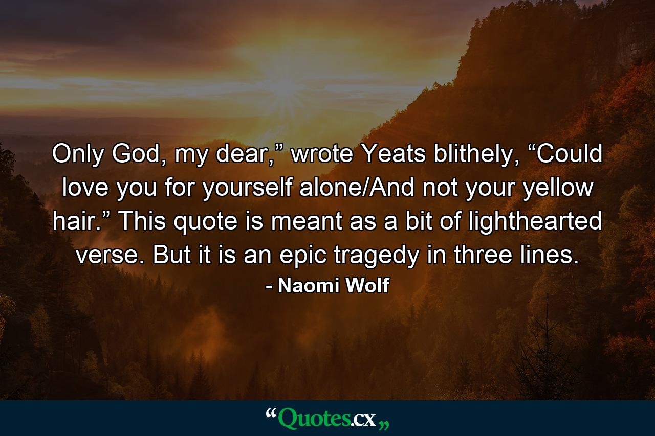 Only God, my dear,” wrote Yeats blithely, “Could love you for yourself alone/And not your yellow hair.” This quote is meant as a bit of lighthearted verse. But it is an epic tragedy in three lines. - Quote by Naomi Wolf