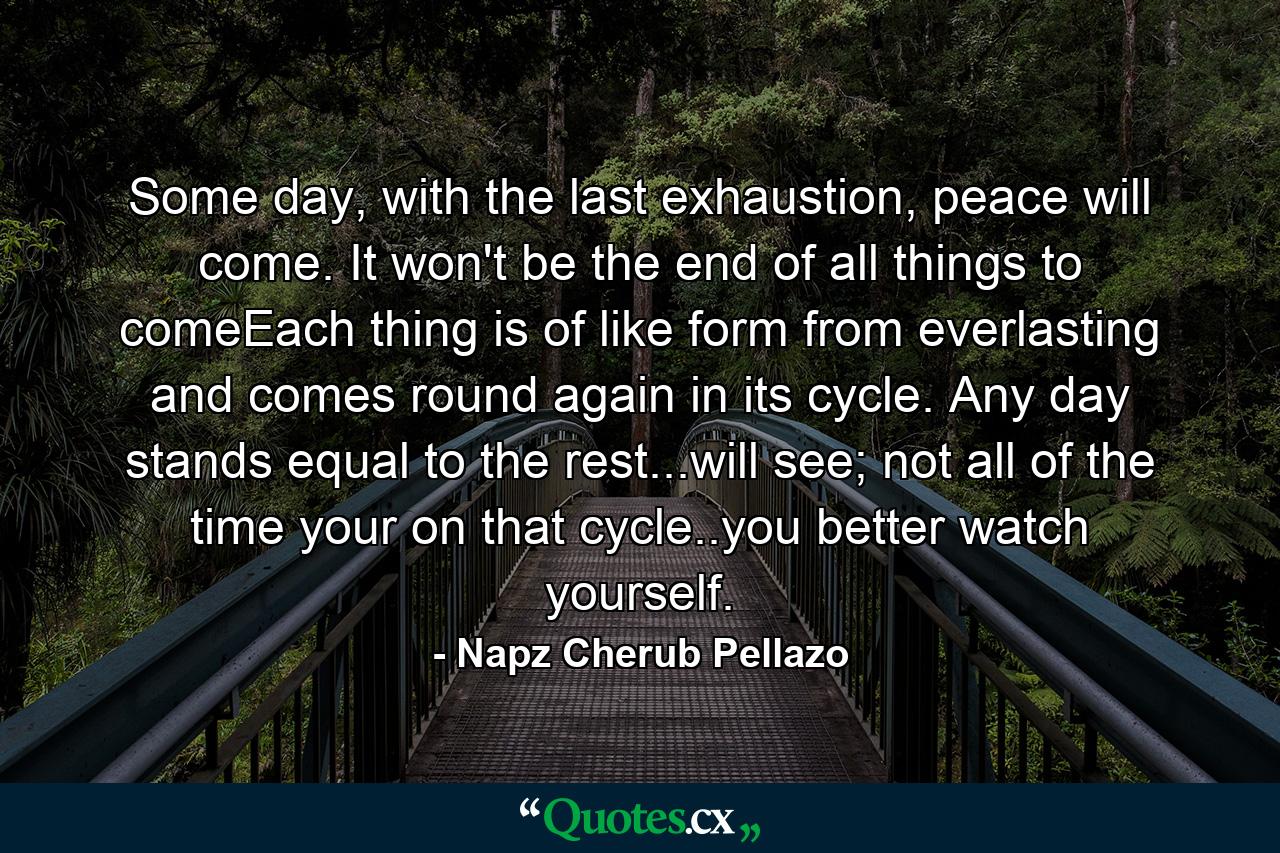 Some day, with the last exhaustion, peace will come. It won't be the end of all things to comeEach thing is of like form from everlasting and comes round again in its cycle. Any day stands equal to the rest...will see; not all of the time your on that cycle..you better watch yourself. - Quote by Napz Cherub Pellazo