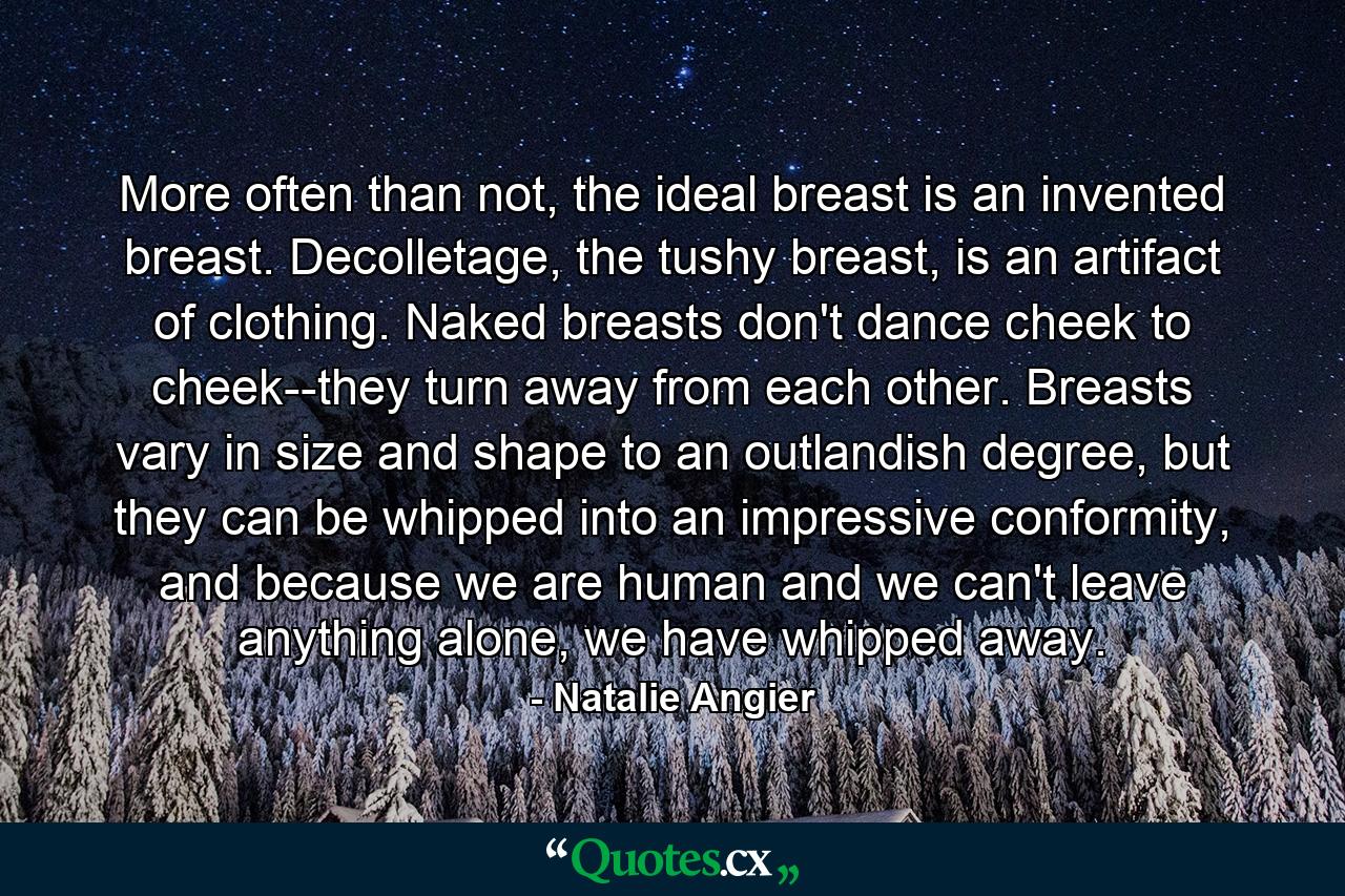 More often than not, the ideal breast is an invented breast. Decolletage, the tushy breast, is an artifact of clothing. Naked breasts don't dance cheek to cheek--they turn away from each other. Breasts vary in size and shape to an outlandish degree, but they can be whipped into an impressive conformity, and because we are human and we can't leave anything alone, we have whipped away. - Quote by Natalie Angier