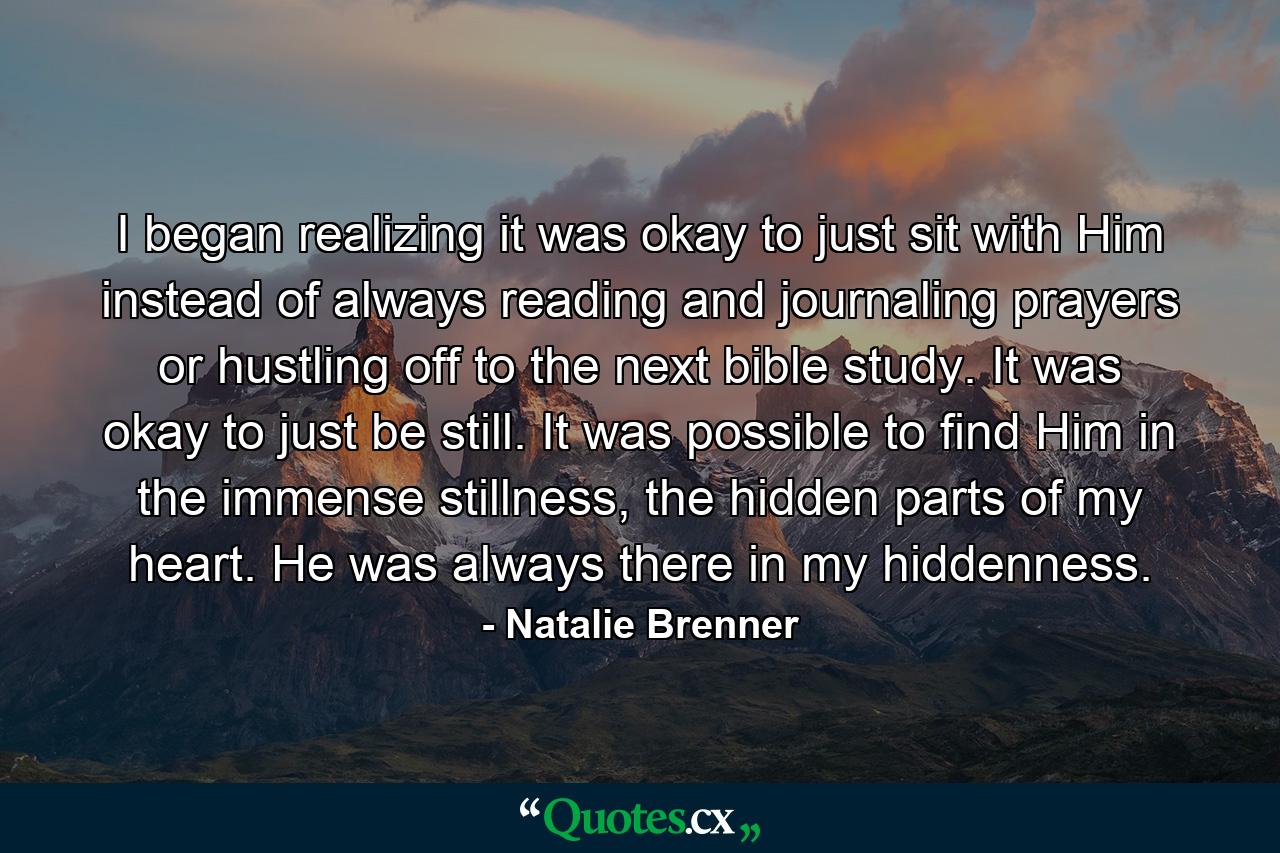 I began realizing it was okay to just sit with Him instead of always reading and journaling prayers or hustling off to the next bible study. It was okay to just be still. It was possible to find Him in the immense stillness, the hidden parts of my heart. He was always there in my hiddenness. - Quote by Natalie Brenner