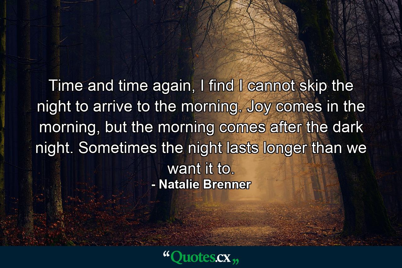 Time and time again, I find I cannot skip the night to arrive to the morning. Joy comes in the morning, but the morning comes after the dark night. Sometimes the night lasts longer than we want it to. - Quote by Natalie Brenner