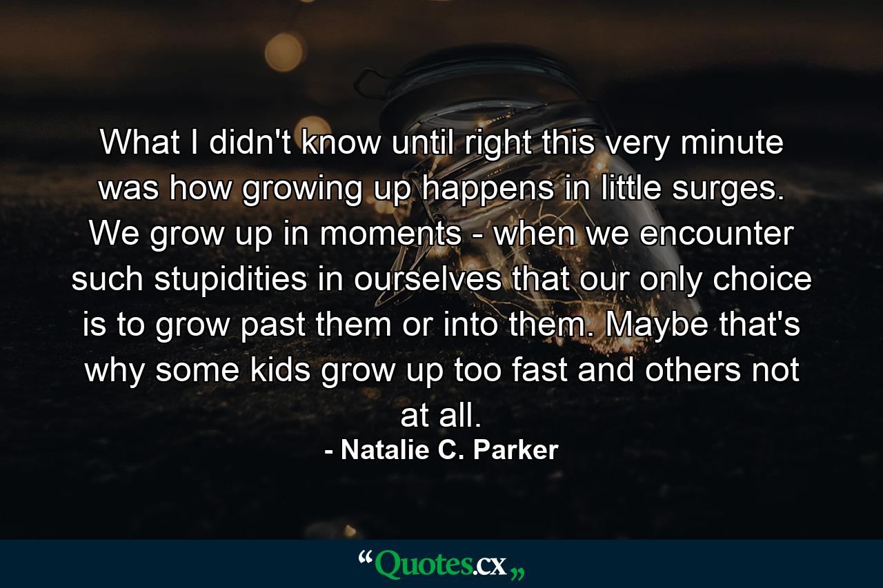 What I didn't know until right this very minute was how growing up happens in little surges. We grow up in moments - when we encounter such stupidities in ourselves that our only choice is to grow past them or into them. Maybe that's why some kids grow up too fast and others not at all. - Quote by Natalie C. Parker