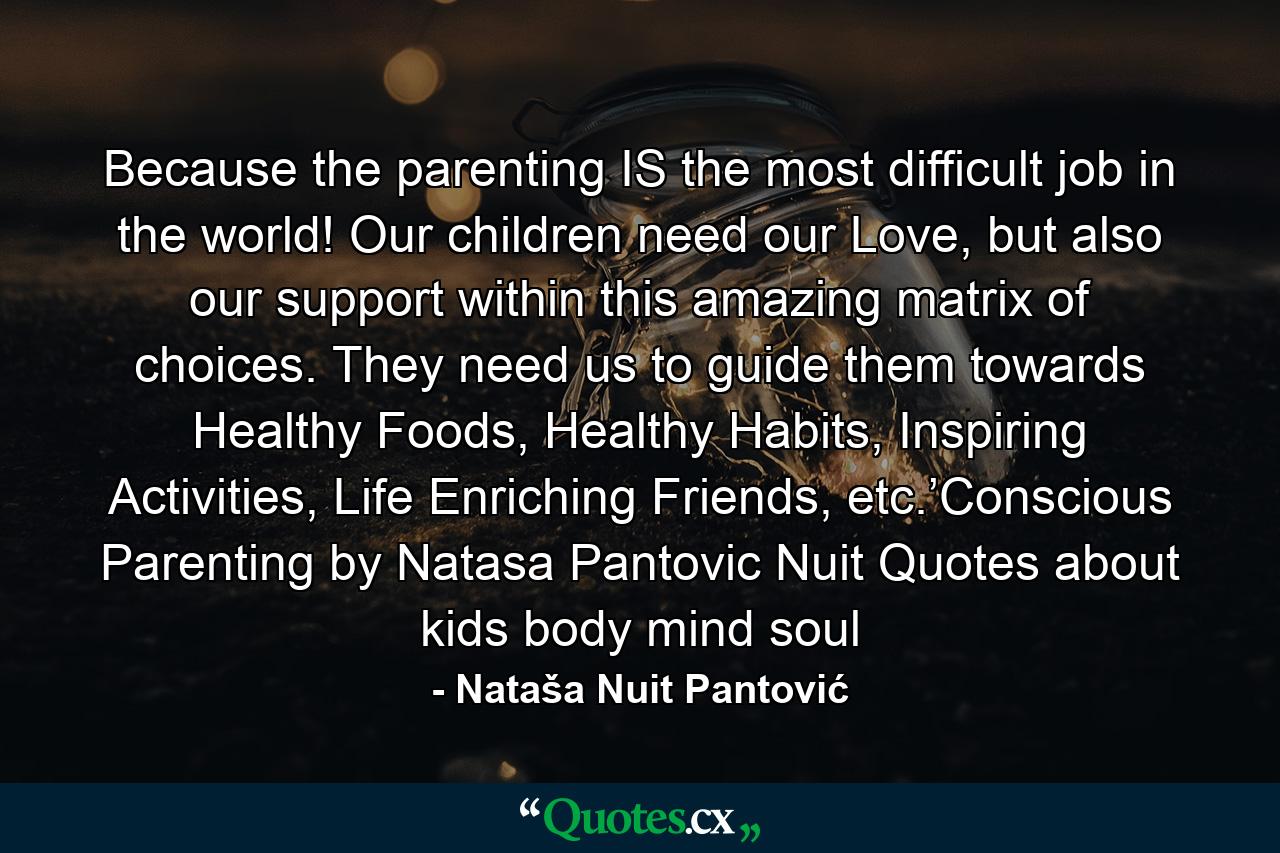 Because the parenting IS the most difficult job in the world! Our children need our Love, but also our support within this amazing matrix of choices. They need us to guide them towards Healthy Foods, Healthy Habits, Inspiring Activities, Life Enriching Friends, etc.’Conscious Parenting by Natasa Pantovic Nuit Quotes about kids body mind soul - Quote by Nataša Nuit Pantović