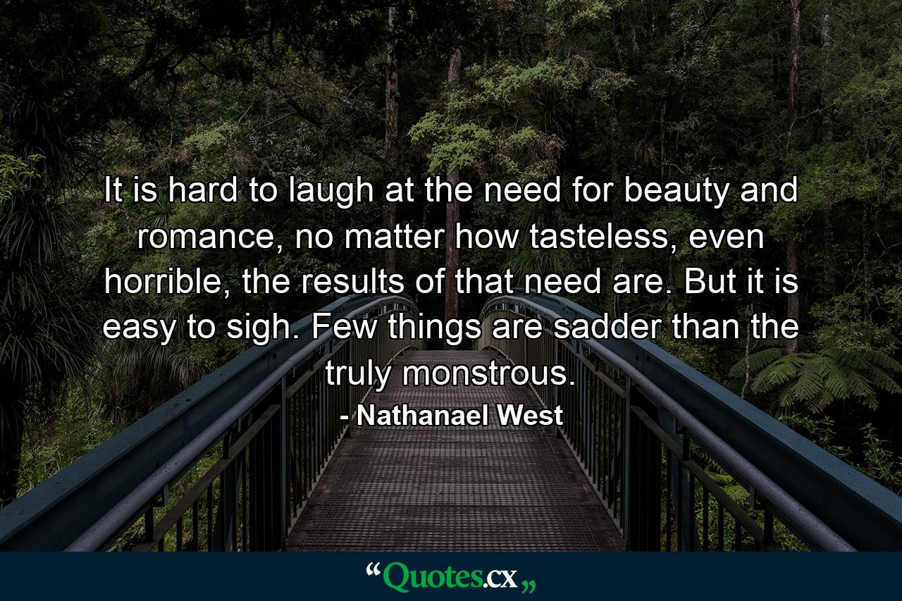 It is hard to laugh at the need for beauty and romance, no matter how tasteless, even horrible, the results of that need are. But it is easy to sigh. Few things are sadder than the truly monstrous. - Quote by Nathanael West