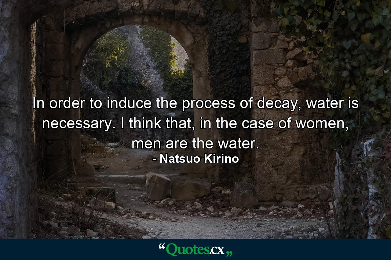 In order to induce the process of decay, water is necessary. I think that, in the case of women, men are the water. - Quote by Natsuo Kirino