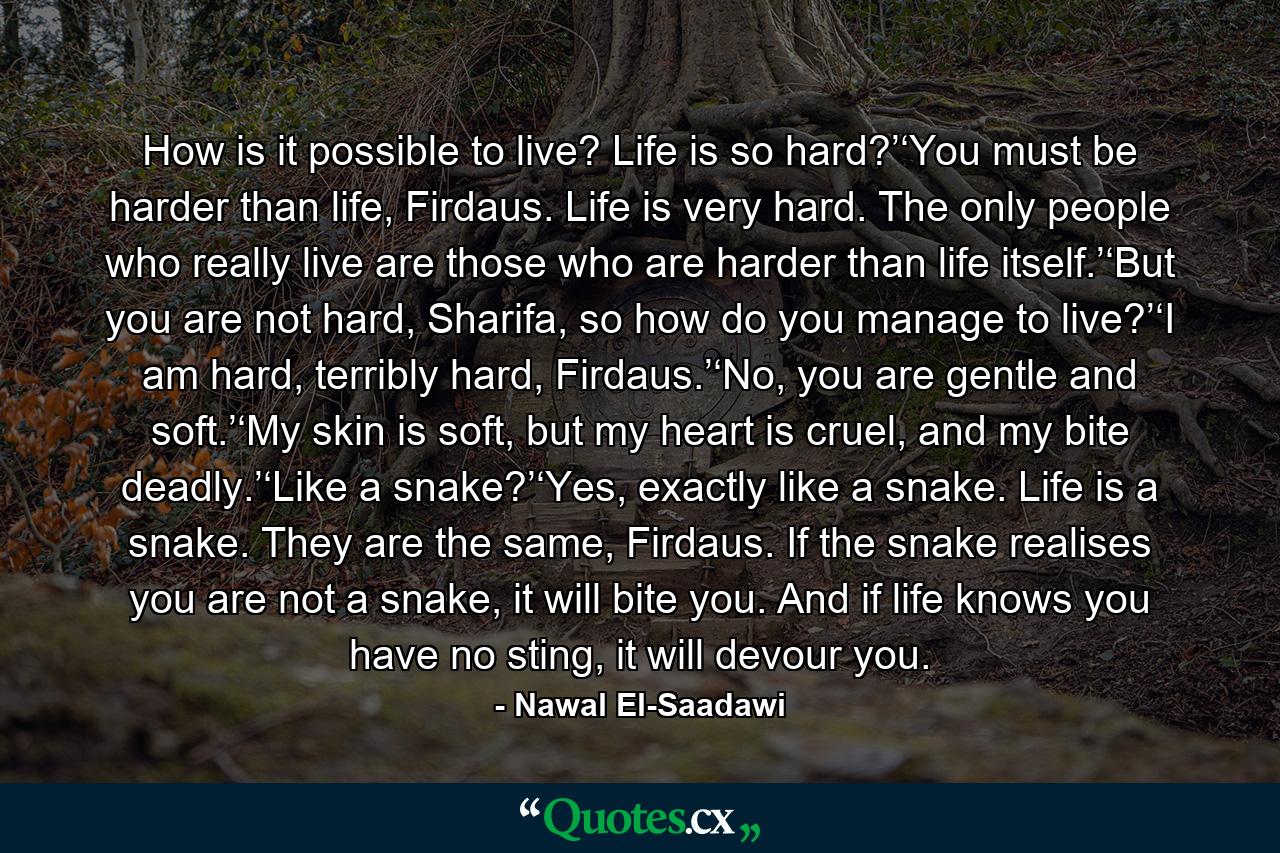 How is it possible to live? Life is so hard?’‘You must be harder than life, Firdaus. Life is very hard. The only people who really live are those who are harder than life itself.’‘But you are not hard, Sharifa, so how do you manage to live?’‘I am hard, terribly hard, Firdaus.’‘No, you are gentle and soft.’‘My skin is soft, but my heart is cruel, and my bite deadly.’‘Like a snake?’‘Yes, exactly like a snake. Life is a snake. They are the same, Firdaus. If the snake realises you are not a snake, it will bite you. And if life knows you have no sting, it will devour you. - Quote by Nawal El-Saadawi