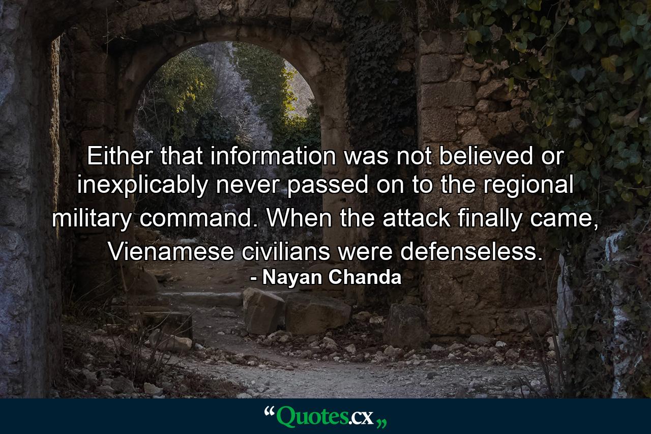 Either that information was not believed or inexplicably never passed on to the regional military command. When the attack finally came, Vienamese civilians were defenseless. - Quote by Nayan Chanda