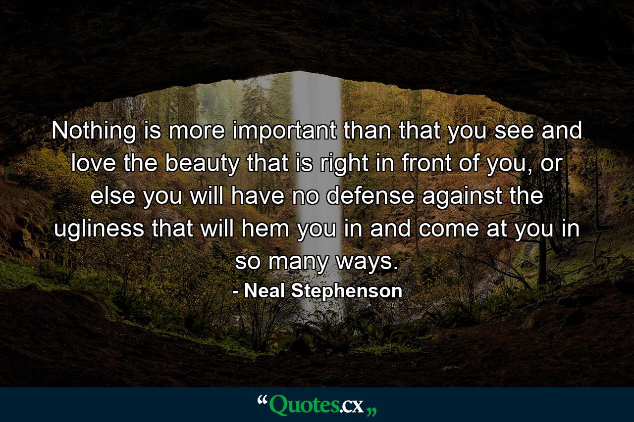 Nothing is more important than that you see and love the beauty that is right in front of you, or else you will have no defense against the ugliness that will hem you in and come at you in so many ways. - Quote by Neal Stephenson