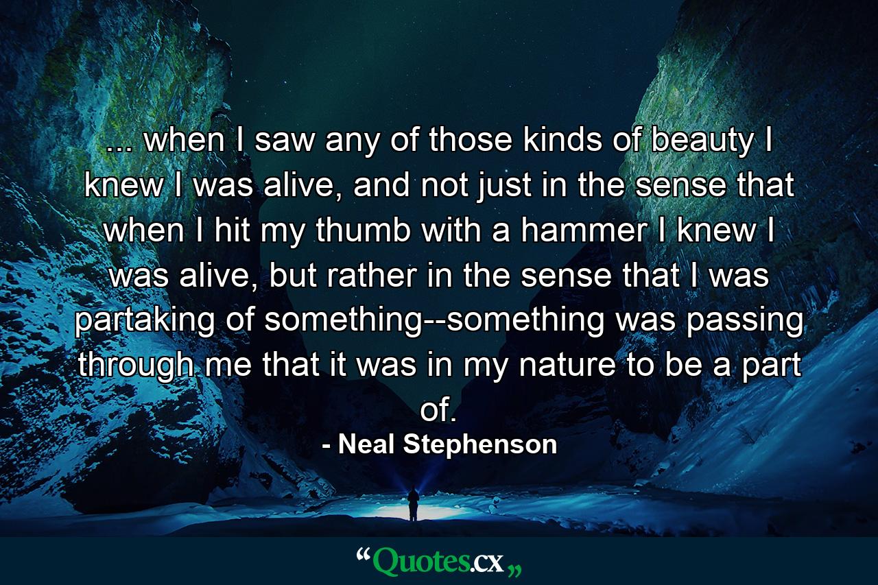 ... when I saw any of those kinds of beauty I knew I was alive, and not just in the sense that when I hit my thumb with a hammer I knew I was alive, but rather in the sense that I was partaking of something--something was passing through me that it was in my nature to be a part of. - Quote by Neal Stephenson