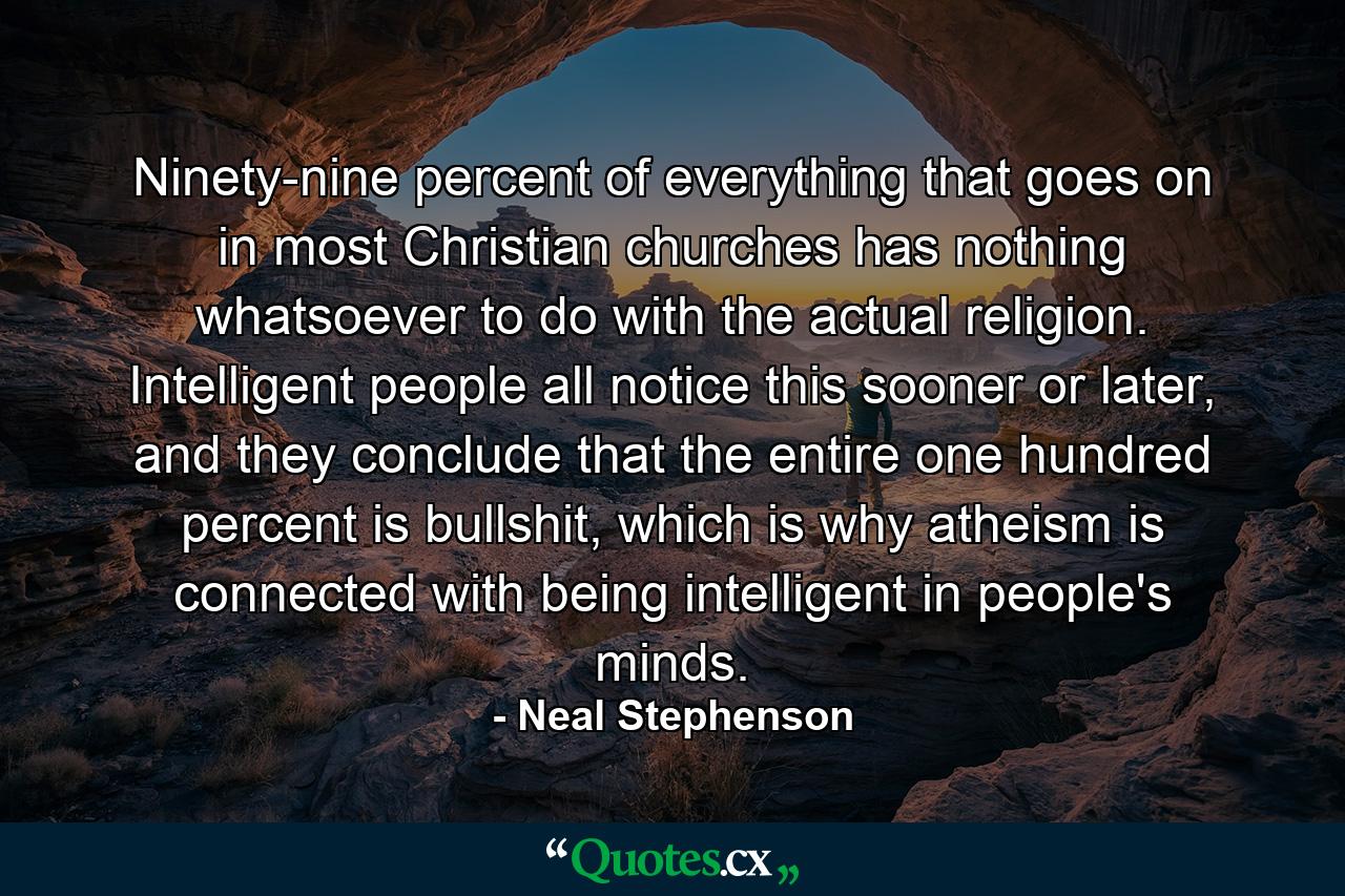 Ninety-nine percent of everything that goes on in most Christian churches has nothing whatsoever to do with the actual religion. Intelligent people all notice this sooner or later, and they conclude that the entire one hundred percent is bullshit, which is why atheism is connected with being intelligent in people's minds. - Quote by Neal Stephenson