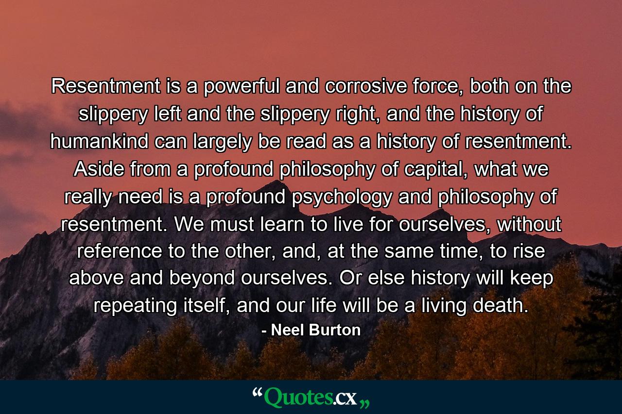 Resentment is a powerful and corrosive force, both on the slippery left and the slippery right, and the history of humankind can largely be read as a history of resentment. Aside from a profound philosophy of capital, what we really need is a profound psychology and philosophy of resentment. We must learn to live for ourselves, without reference to the other, and, at the same time, to rise above and beyond ourselves. Or else history will keep repeating itself, and our life will be a living death. - Quote by Neel Burton