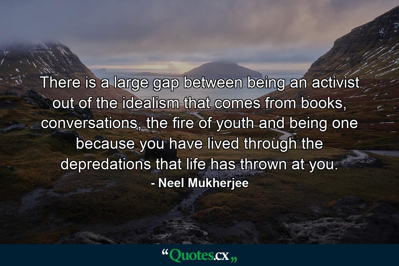 There is a large gap between being an activist out of the idealism that comes from books, conversations, the fire of youth and being one because you have lived through the depredations that life has thrown at you. - Quote by Neel Mukherjee