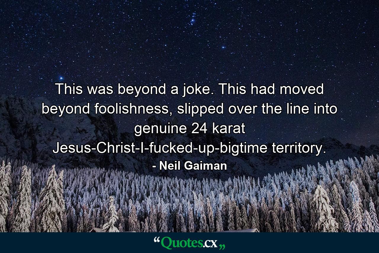 This was beyond a joke. This had moved beyond foolishness, slipped over the line into genuine 24 karat Jesus-Christ-I-fucked-up-bigtime territory. - Quote by Neil Gaiman