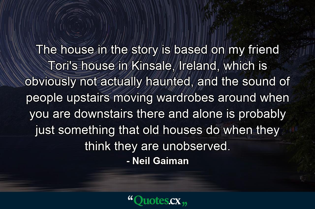 The house in the story is based on my friend Tori's house in Kinsale, Ireland, which is obviously not actually haunted, and the sound of people upstairs moving wardrobes around when you are downstairs there and alone is probably just something that old houses do when they think they are unobserved. - Quote by Neil Gaiman