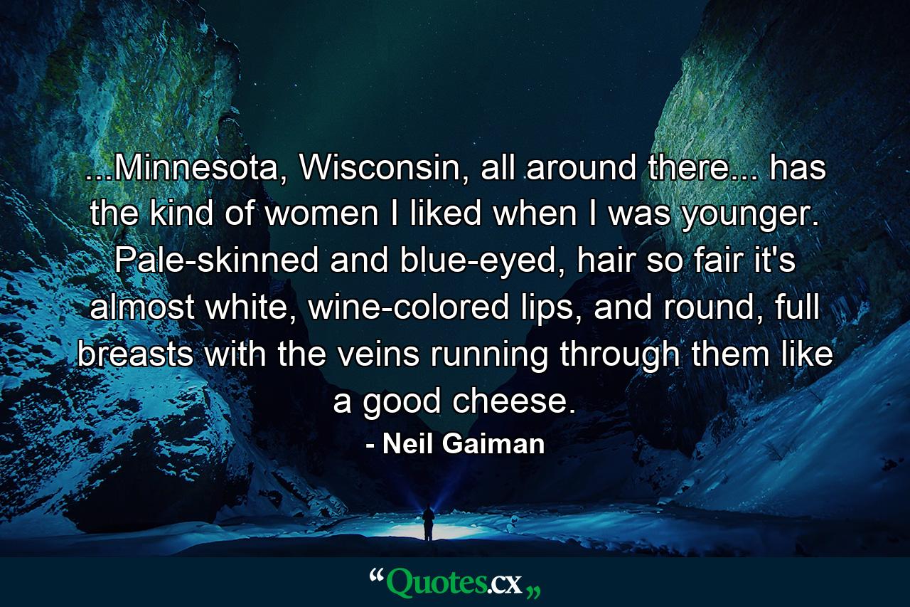 ...Minnesota, Wisconsin, all around there... has the kind of women I liked when I was younger. Pale-skinned and blue-eyed, hair so fair it's almost white, wine-colored lips, and round, full breasts with the veins running through them like a good cheese. - Quote by Neil Gaiman