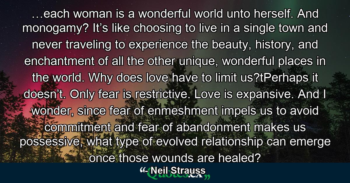 …each woman is a wonderful world unto herself. And monogamy? It’s like choosing to live in a single town and never traveling to experience the beauty, history, and enchantment of all the other unique, wonderful places in the world. Why does love have to limit us?tPerhaps it doesn’t. Only fear is restrictive. Love is expansive. And I wonder, since fear of enmeshment impels us to avoid commitment and fear of abandonment makes us possessive, what type of evolved relationship can emerge once those wounds are healed? - Quote by Neil Strauss