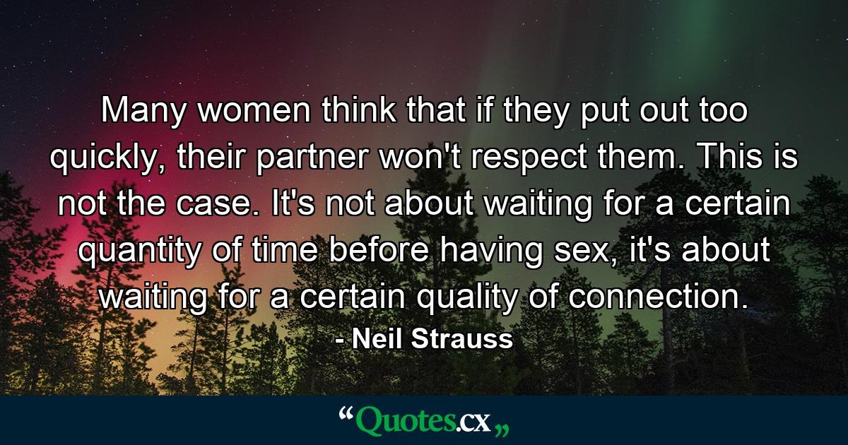 Many women think that if they put out too quickly, their partner won't respect them. This is not the case. It's not about waiting for a certain quantity of time before having sex, it's about waiting for a certain quality of connection. - Quote by Neil Strauss