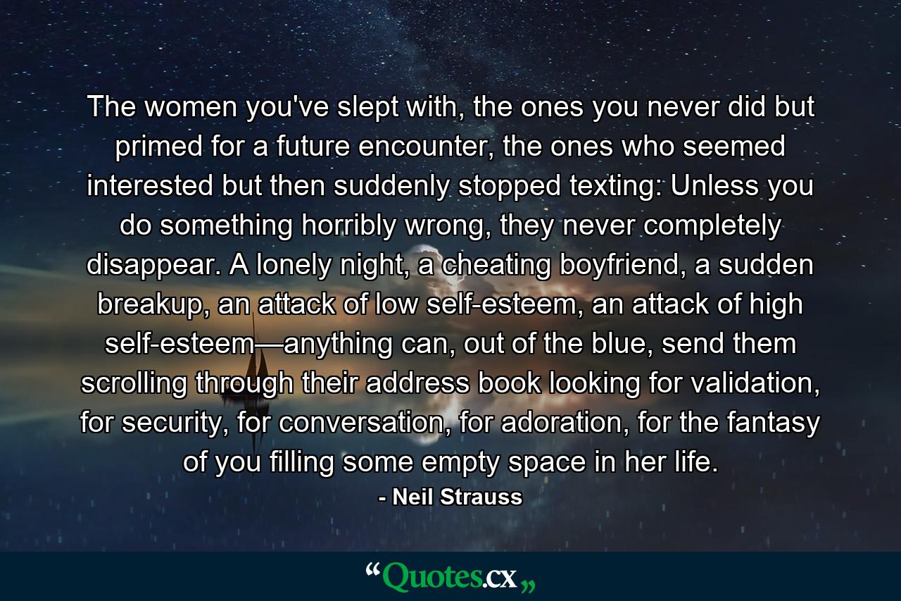 The women you've slept with, the ones you never did but primed for a future encounter, the ones who seemed interested but then suddenly stopped texting: Unless you do something horribly wrong, they never completely disappear. A lonely night, a cheating boyfriend, a sudden breakup, an attack of low self-esteem, an attack of high self-esteem—anything can, out of the blue, send them scrolling through their address book looking for validation, for security, for conversation, for adoration, for the fantasy of you filling some empty space in her life. - Quote by Neil Strauss