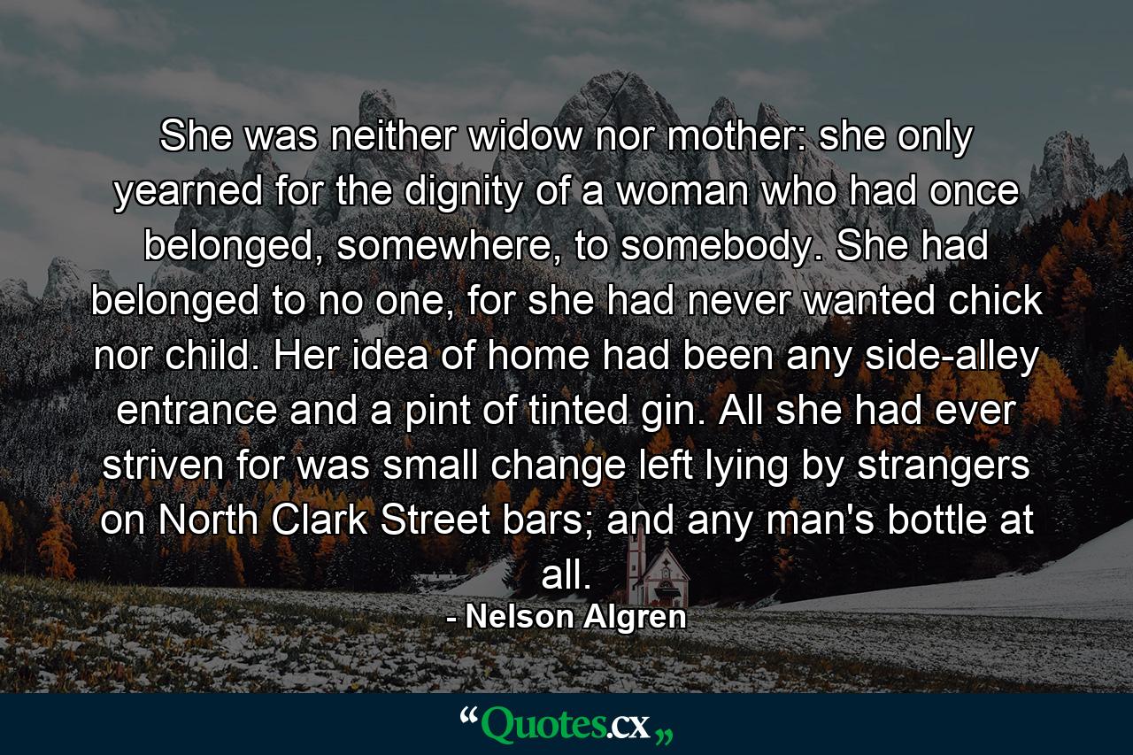 She was neither widow nor mother: she only yearned for the dignity of a woman who had once belonged, somewhere, to somebody. She had belonged to no one, for she had never wanted chick nor child. Her idea of home had been any side-alley entrance and a pint of tinted gin. All she had ever striven for was small change left lying by strangers on North Clark Street bars; and any man's bottle at all. - Quote by Nelson Algren