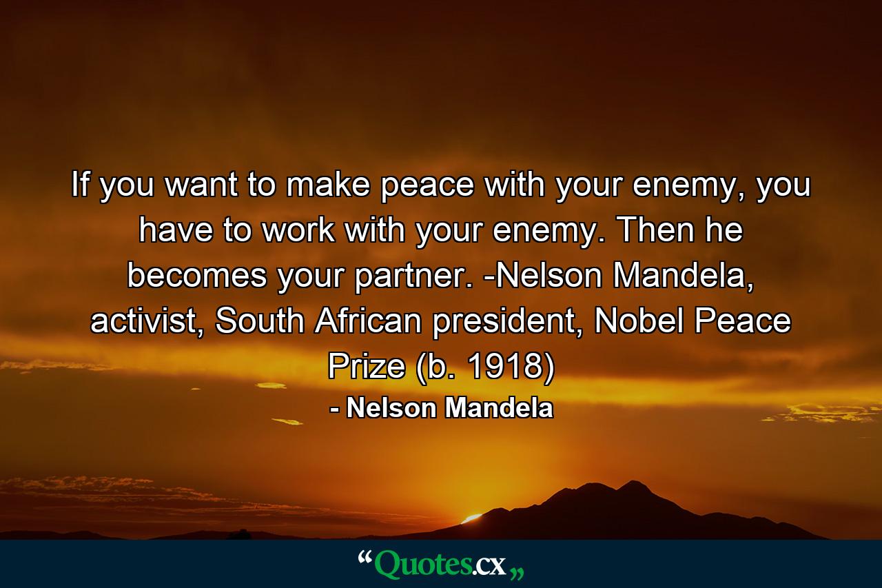 If you want to make peace with your enemy, you have to work with your enemy. Then he becomes your partner. -Nelson Mandela, activist, South African president, Nobel Peace Prize (b. 1918) - Quote by Nelson Mandela