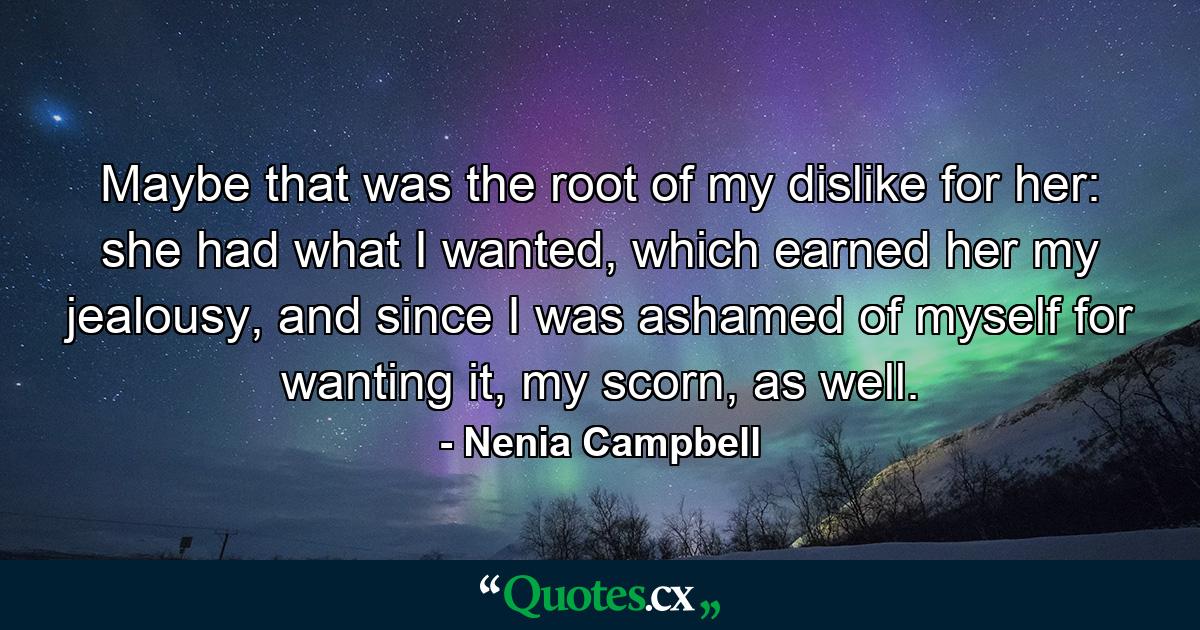 Maybe that was the root of my dislike for her: she had what I wanted, which earned her my jealousy, and since I was ashamed of myself for wanting it, my scorn, as well. - Quote by Nenia Campbell