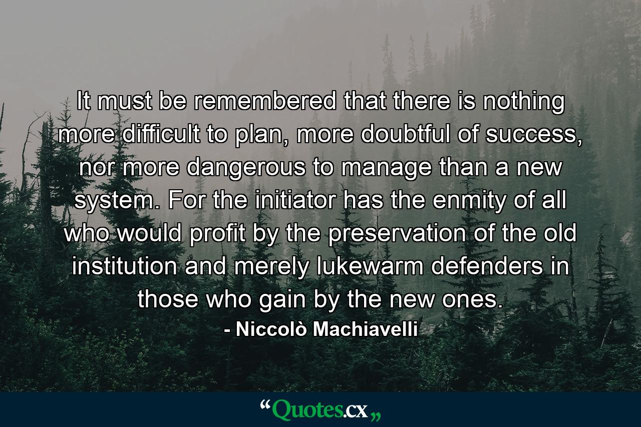 It must be remembered that there is nothing more difficult to plan, more doubtful of success, nor more dangerous to manage than a new system. For the initiator has the enmity of all who would profit by the preservation of the old institution and merely lukewarm defenders in those who gain by the new ones. - Quote by Niccolò Machiavelli