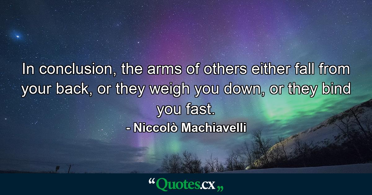 In conclusion, the arms of others either fall from your back, or they weigh you down, or they bind you fast. - Quote by Niccolò Machiavelli