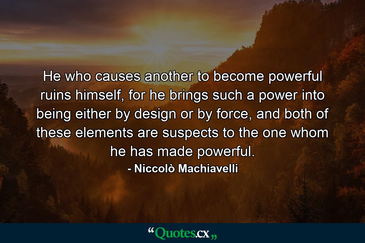 He who causes another to become powerful ruins himself, for he brings such a power into being either by design or by force, and both of these elements are suspects to the one whom he has made powerful. - Quote by Niccolò Machiavelli